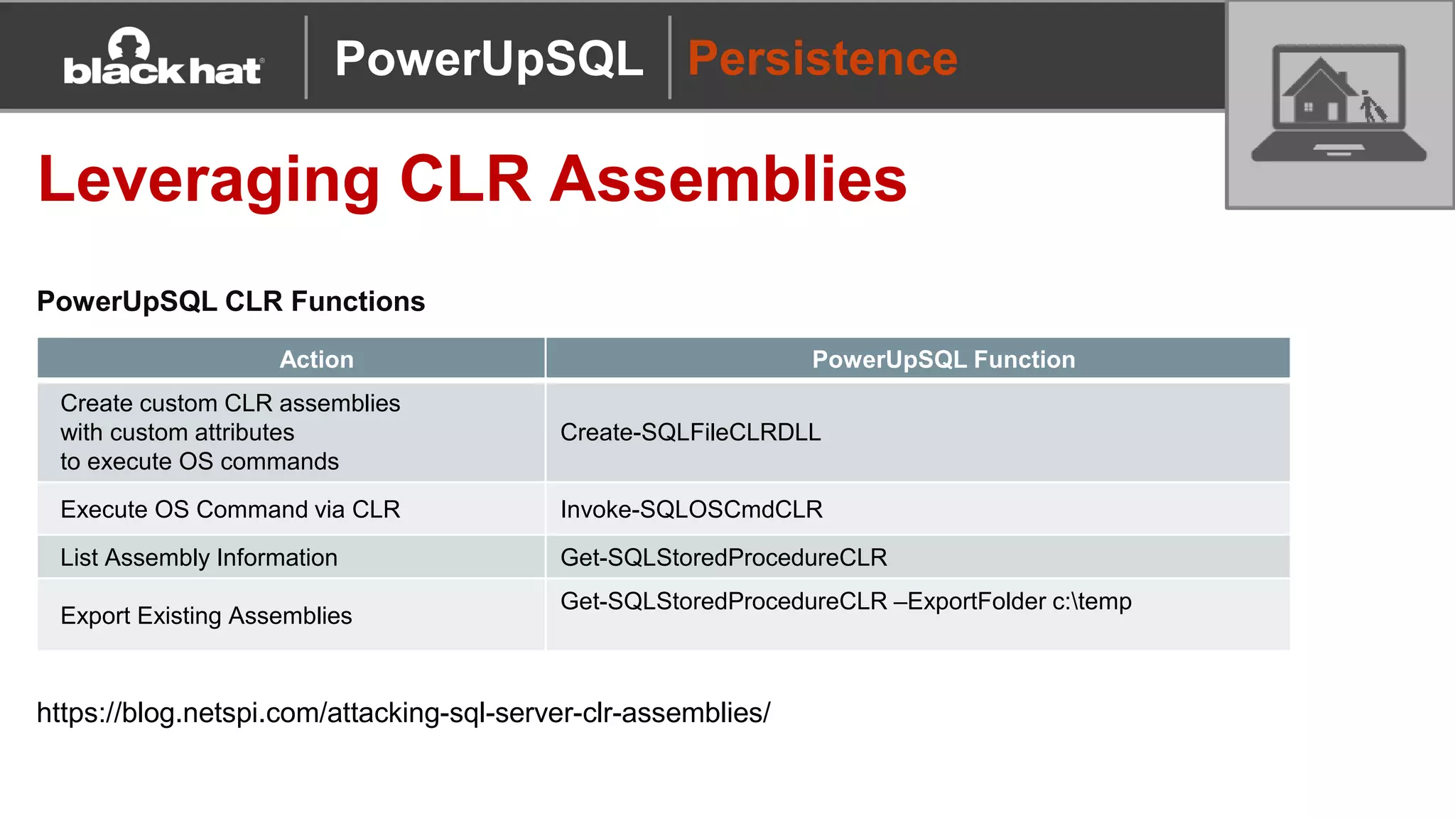 Persistence
Leveraging CLR Assemblies
PowerUpSQL CLR Functions
Action PowerUpSQL Function
Create custom CLR assemblies
with custom attributes
to execute OS commands
Create-SQLFileCLRDLL
Execute OS Command via CLR Invoke-SQLOSCmdCLR
List Assembly Information Get-SQLStoredProcedureCLR
Export Existing Assemblies
Get-SQLStoredProcedureCLR –ExportFolder c:temp
https://blog.netspi.com/attacking-sql-server-clr-assemblies/
PowerUpSQL
 