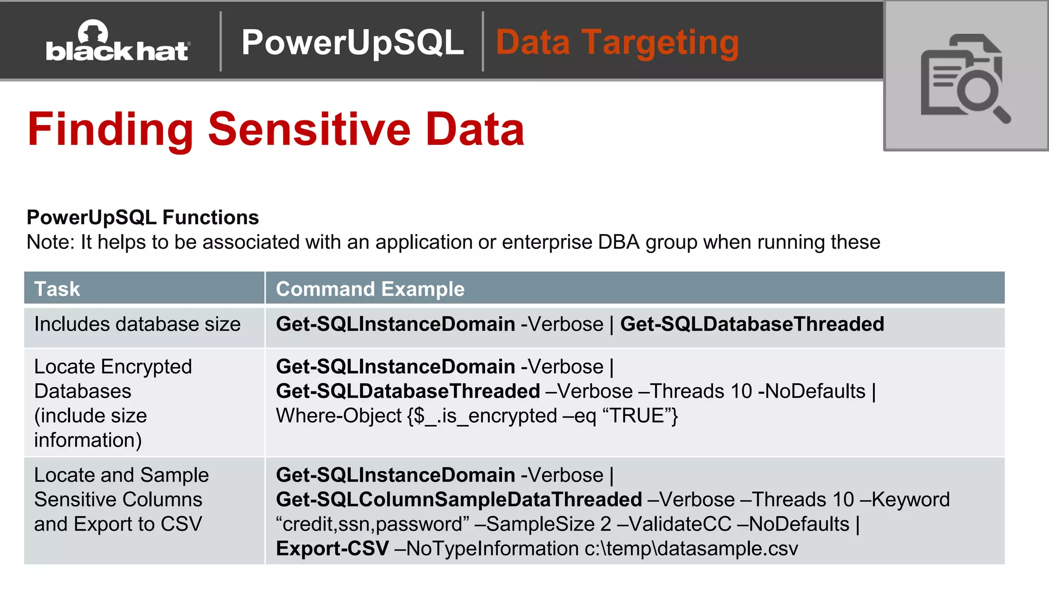 Data Targeting
Finding Sensitive Data
PowerUpSQL Functions
Note: It helps to be associated with an application or enterprise DBA group when running these
Task Command Example
Includes database size Get-SQLInstanceDomain -Verbose | Get-SQLDatabaseThreaded
Locate Encrypted
Databases
(include size
information)
Get-SQLInstanceDomain -Verbose |
Get-SQLDatabaseThreaded –Verbose –Threads 10 -NoDefaults |
Where-Object {$_.is_encrypted –eq “TRUE”}
Locate and Sample
Sensitive Columns
and Export to CSV
Get-SQLInstanceDomain -Verbose |
Get-SQLColumnSampleDataThreaded –Verbose –Threads 10 –Keyword
“credit,ssn,password” –SampleSize 2 –ValidateCC –NoDefaults |
Export-CSV –NoTypeInformation c:tempdatasample.csv
PowerUpSQL
 