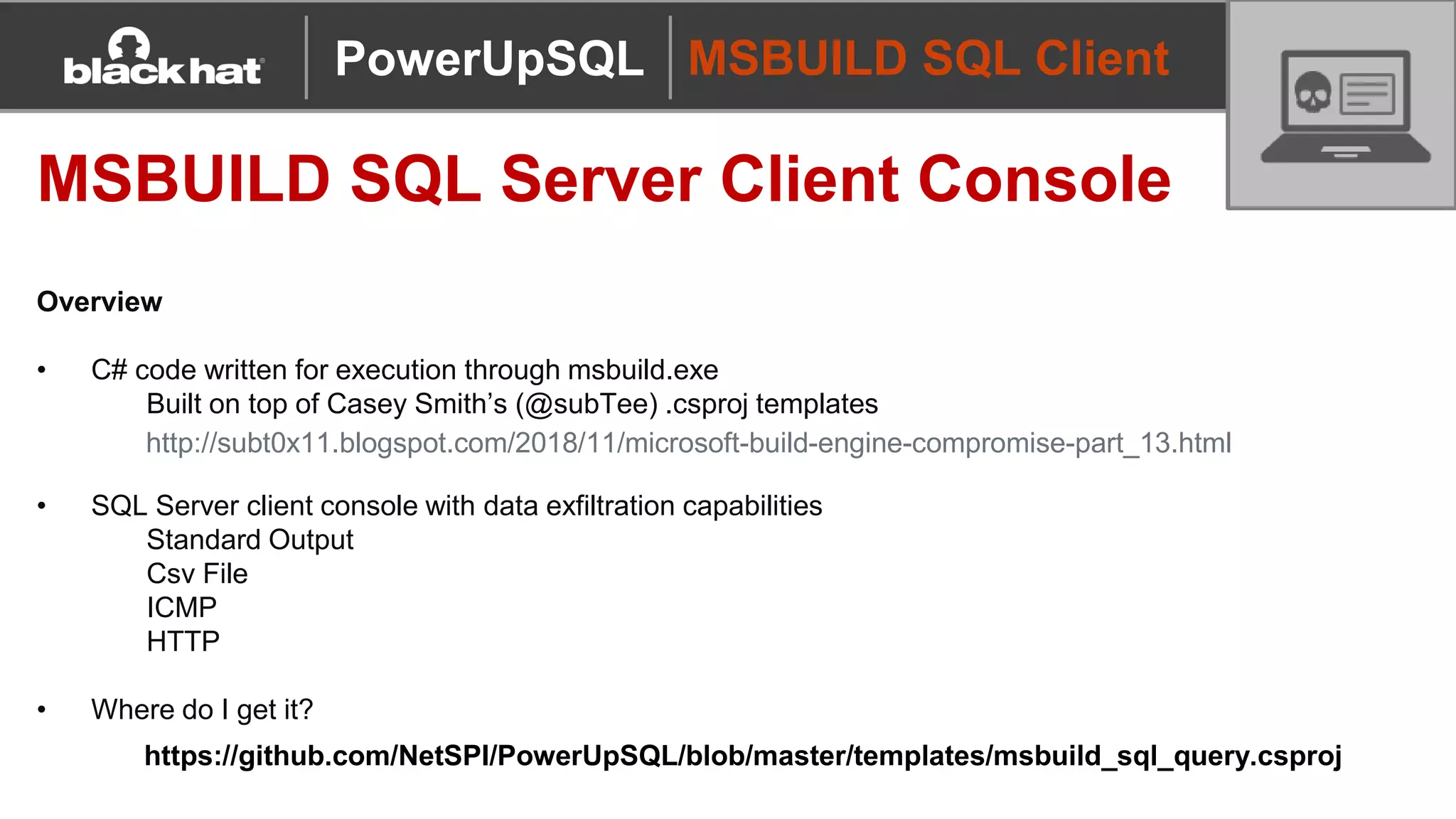 MSBUILD SQL Client
MSBUILD SQL Server Client Console
Overview
• C# code written for execution through msbuild.exe
Built on top of Casey Smith’s (@subTee) .csproj templates
• SQL Server client console with data exfiltration capabilities
Standard Output
Csv File
ICMP
HTTP
• Where do I get it?
PowerUpSQL
http://subt0x11.blogspot.com/2018/11/microsoft-build-engine-compromise-part_13.html
https://github.com/NetSPI/PowerUpSQL/blob/master/templates/msbuild_sql_query.csproj
 