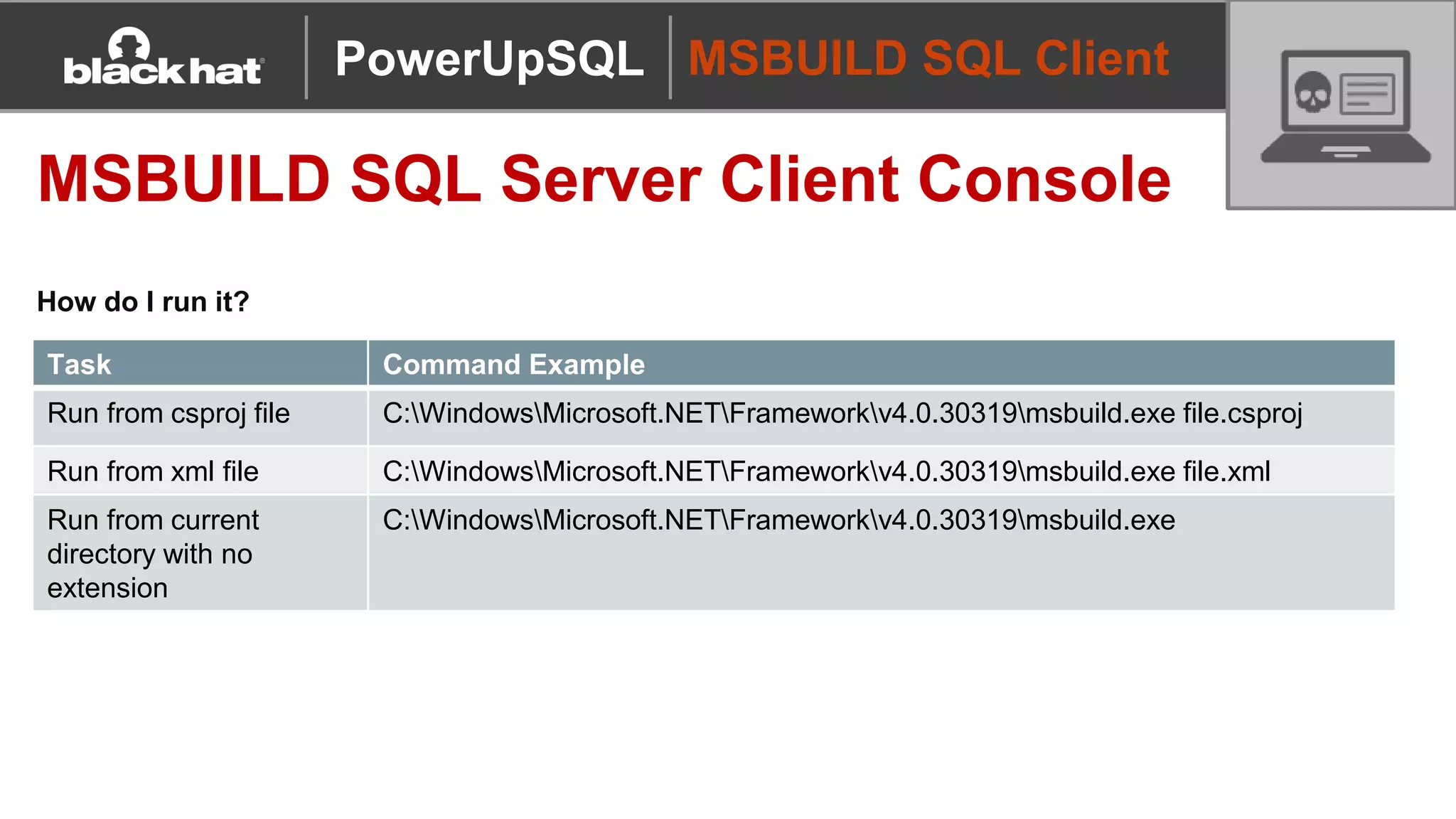 MSBUILD SQL Client
MSBUILD SQL Server Client Console
How do I run it?
PowerUpSQL
Task Command Example
Run from csproj file C:WindowsMicrosoft.NETFrameworkv4.0.30319msbuild.exe file.csproj
Run from xml file C:WindowsMicrosoft.NETFrameworkv4.0.30319msbuild.exe file.xml
Run from current
directory with no
extension
C:WindowsMicrosoft.NETFrameworkv4.0.30319msbuild.exe
 