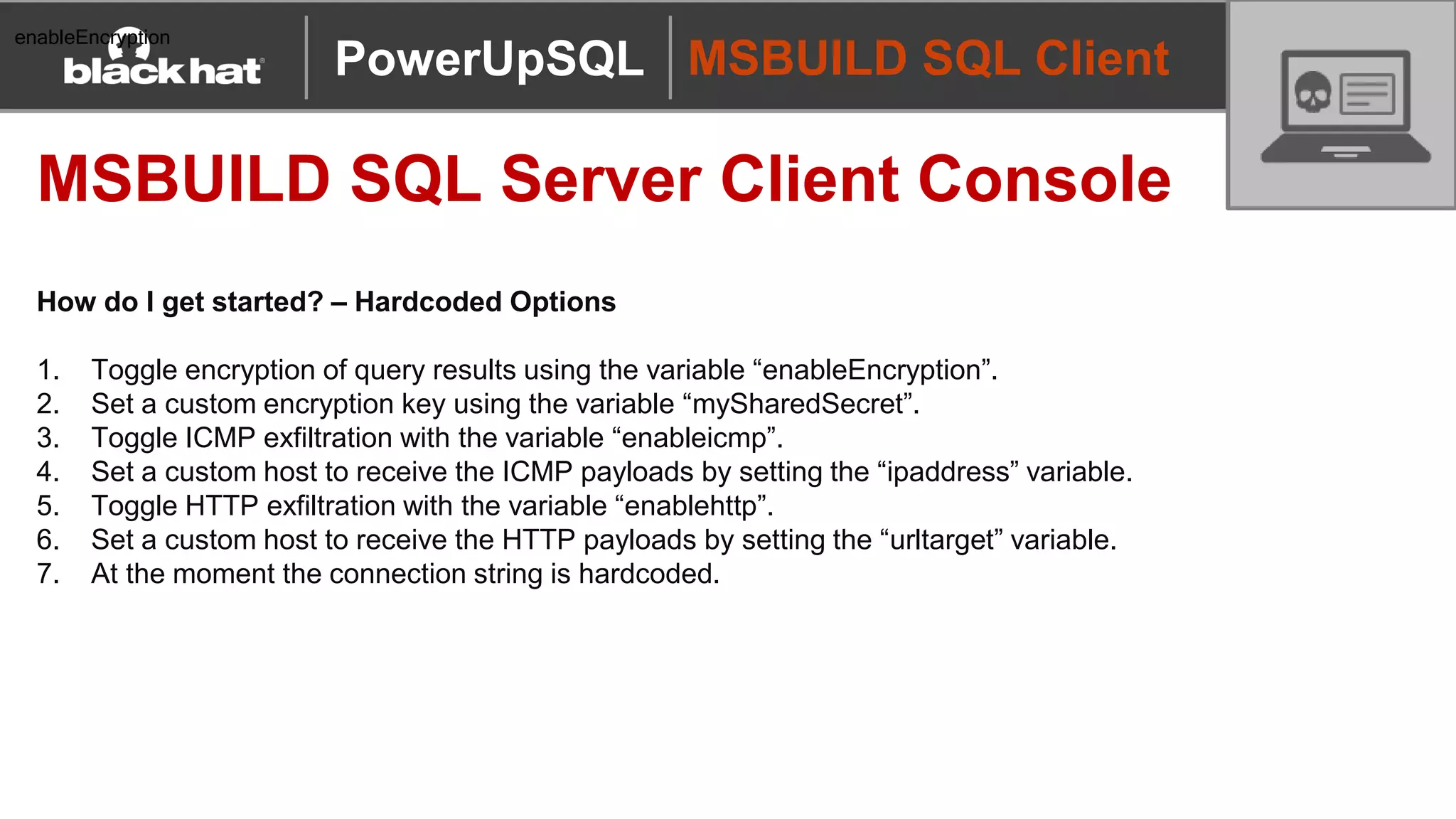 MSBUILD SQL Client
MSBUILD SQL Server Client Console
How do I get started? – Hardcoded Options
1. Toggle encryption of query results using the variable “enableEncryption”.
2. Set a custom encryption key using the variable “mySharedSecret”.
3. Toggle ICMP exfiltration with the variable “enableicmp”.
4. Set a custom host to receive the ICMP payloads by setting the “ipaddress” variable.
5. Toggle HTTP exfiltration with the variable “enablehttp”.
6. Set a custom host to receive the HTTP payloads by setting the “urltarget” variable.
7. At the moment the connection string is hardcoded.
PowerUpSQL
enableEncryption
 