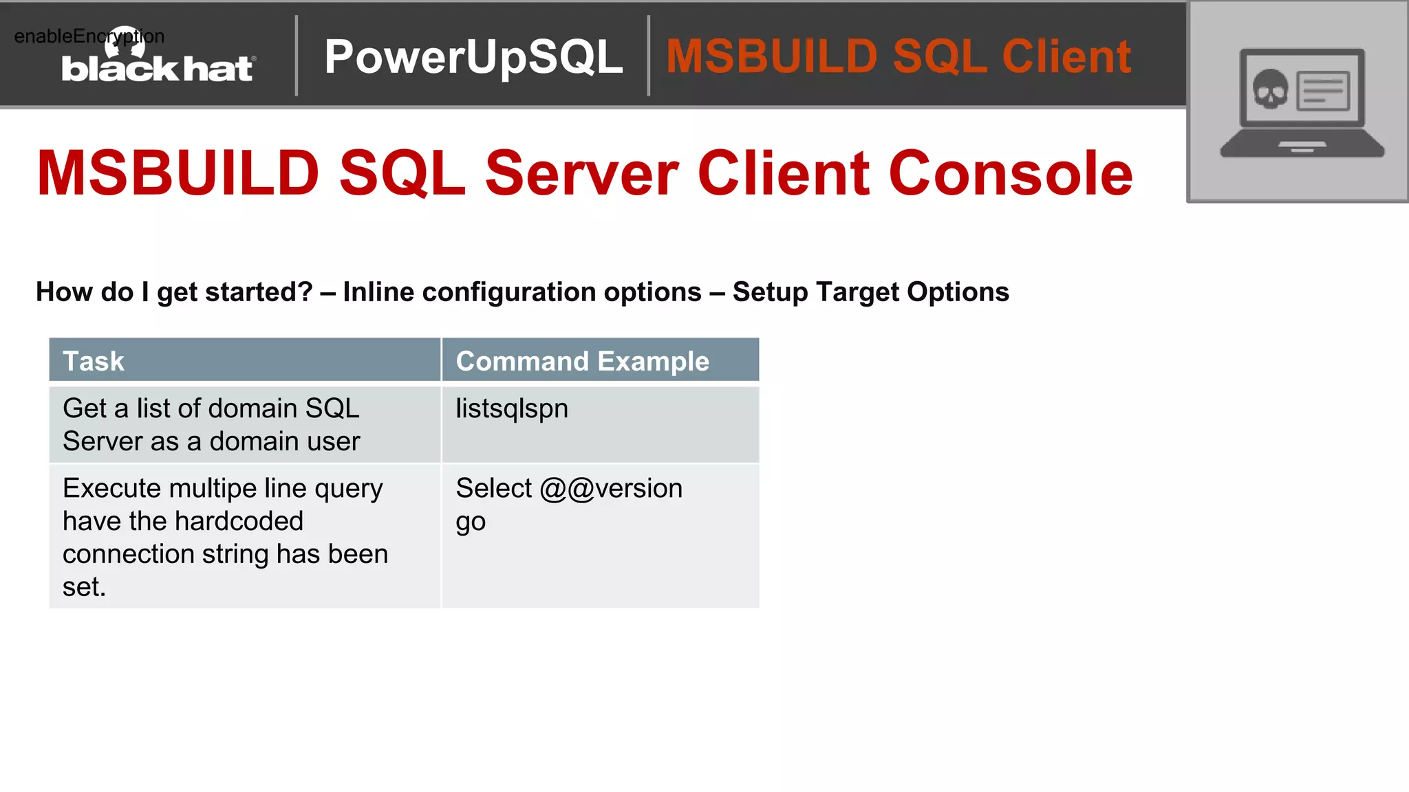 MSBUILD SQL Client
MSBUILD SQL Server Client Console
How do I get started? – Inline configuration options – Setup Target Options
PowerUpSQL
enableEncryption
Task Command Example
Get a list of domain SQL
Server as a domain user
listsqlspn
Execute multipe line query
have the hardcoded
connection string has been
set.
Select @@version
go
 