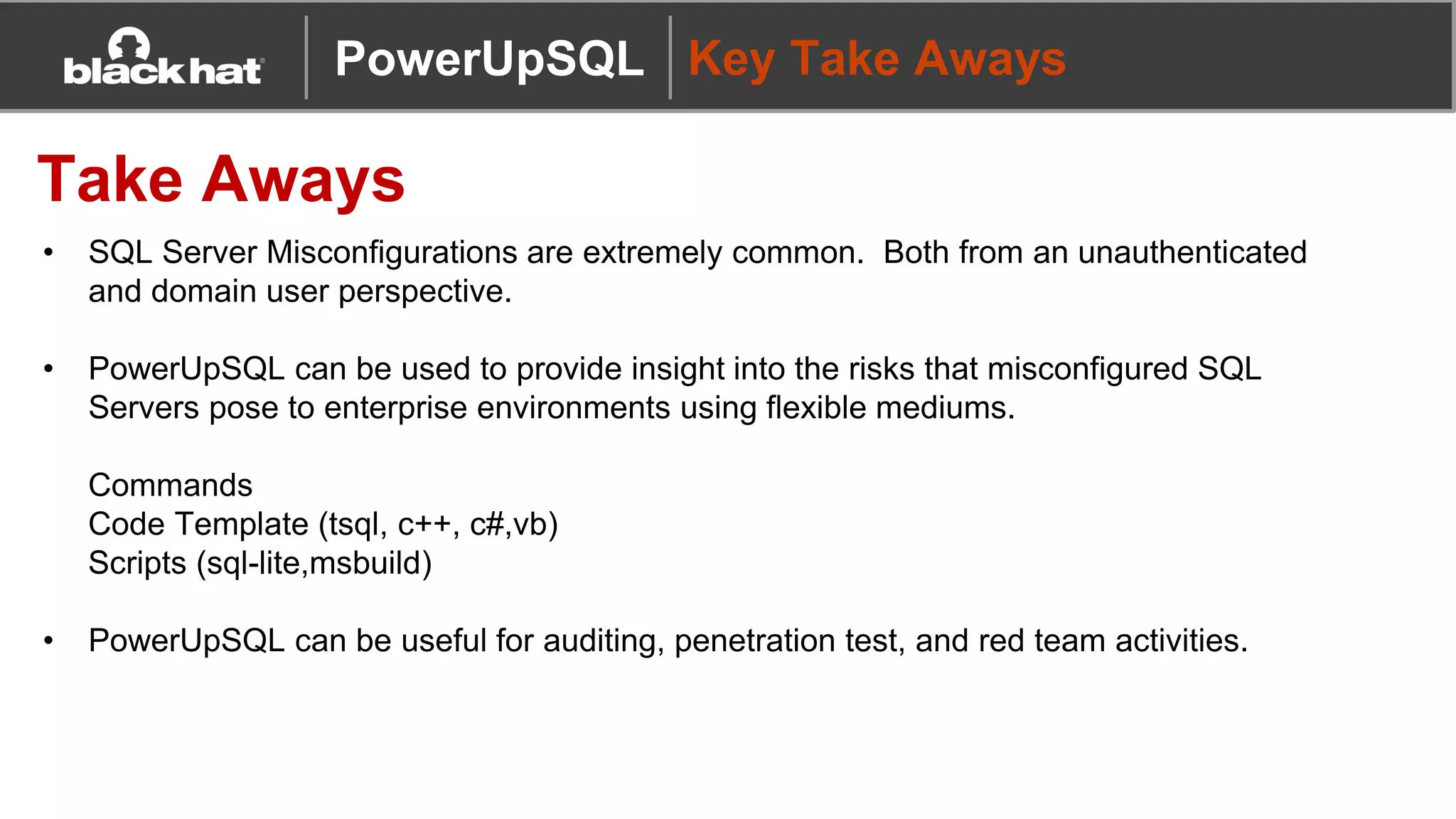 PowerUpSQL Key Take Aways
Take Aways
• SQL Server Misconfigurations are extremely common. Both from an unauthenticated
and domain user perspective.
• PowerUpSQL can be used to provide insight into the risks that misconfigured SQL
Servers pose to enterprise environments using flexible mediums.
Commands
Code Template (tsql, c++, c#,vb)
Scripts (sql-lite,msbuild)
• PowerUpSQL can be useful for auditing, penetration test, and red team activities.
 