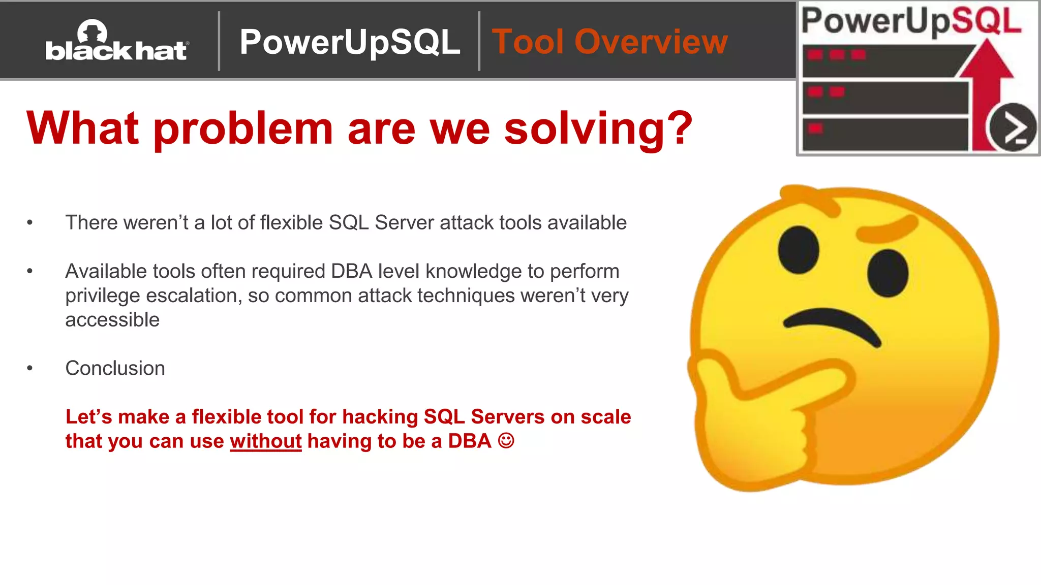 Tool Overview
What problem are we solving?
• There weren’t a lot of flexible SQL Server attack tools available
• Available tools often required DBA level knowledge to perform
privilege escalation, so common attack techniques weren’t very
accessible
• Conclusion
Let’s make a flexible tool for hacking SQL Servers on scale
that you can use without having to be a DBA 
PowerUpSQL
 