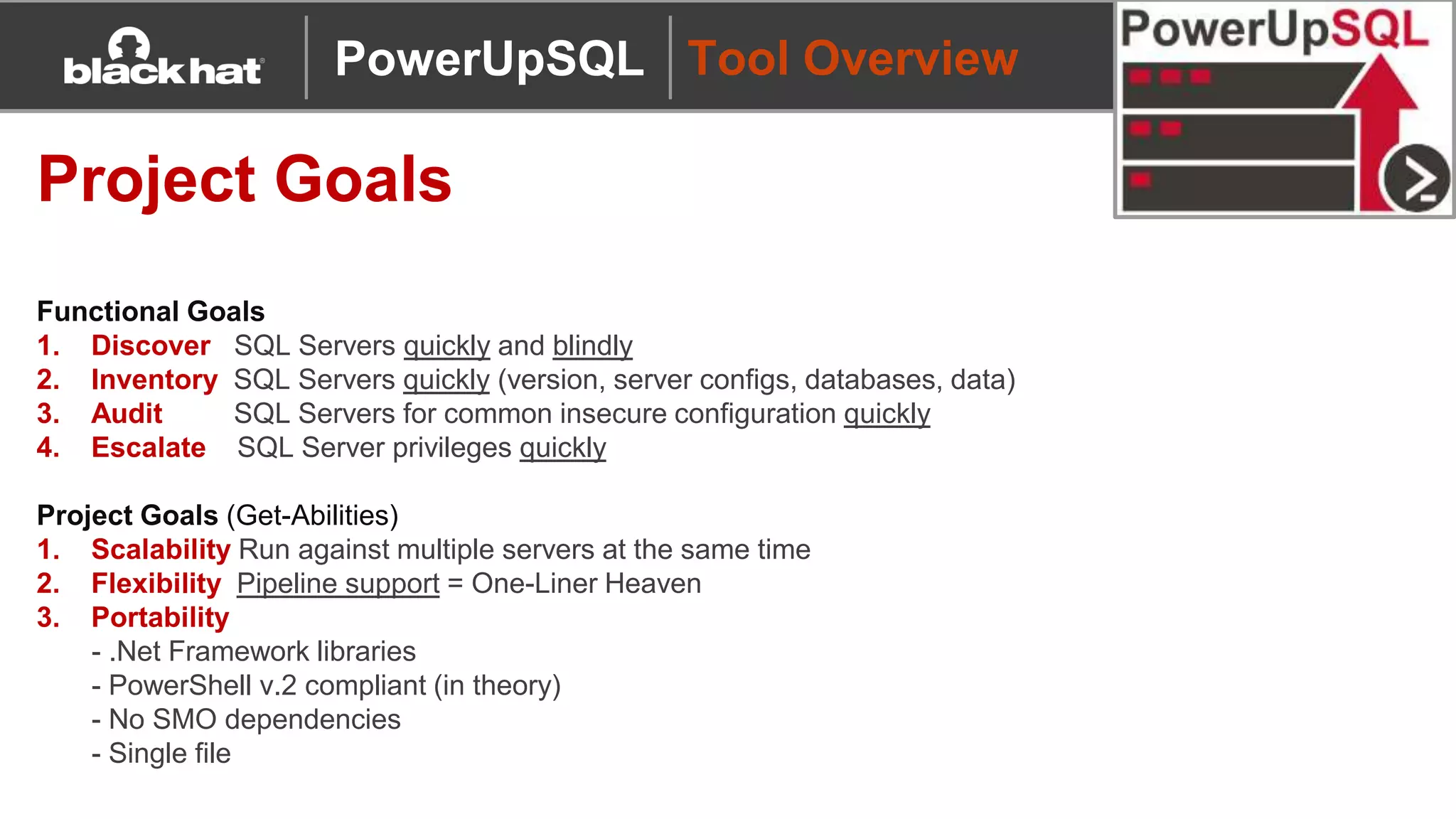 Tool Overview
Project Goals
Functional Goals
1. Discover SQL Servers quickly and blindly
2. Inventory SQL Servers quickly (version, server configs, databases, data)
3. Audit SQL Servers for common insecure configuration quickly
4. Escalate SQL Server privileges quickly
Project Goals (Get-Abilities)
1. Scalability Run against multiple servers at the same time
2. Flexibility Pipeline support = One-Liner Heaven
3. Portability
- .Net Framework libraries
- PowerShell v.2 compliant (in theory)
- No SMO dependencies
- Single file
PowerUpSQL
 