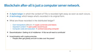 Blockchain after-all is just a computer server network.
● A digital ledger in which the content of TXs is recorded right away as soon as each occurs.
● A technology which keeps what’s recorded in its original form.
● What are those recorded in the distributed ledger?
○ Coin transactions (Bitcoin)  crypto currencies and tokens
○ Important content  open public record house
○ Computer code and execution  contract executing computer
● Decentralization: Getting rid of middleman  But we all need to contribute!
● Incentivisation with cryptocurrencies
○ People often get greedy and aim to take over the power!
11
 