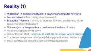 Reality (1)
● Middleman  computer network  Owners of computer networks
● Re-centralized: a few mining sites dominate!
● Scalability Trilemma: if aiming to increase TSP, you shall give up either
security or decentralization!
● Not even just: a few people are predominant in share of coins.
● No killer DApps as of yet, why?
● 98% of ICOs in 2018 ~ scams or at least did not deliver what’s promised!
● Crypto-exchanges are full of pump&dump practices and insider trades!
● Smart contracts is one and a lawful contract is another!
 