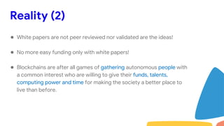 Reality (2)
● White papers are not peer reviewed nor validated are the ideas!
● No more easy funding only with white papers!
● Blockchains are after all games of gathering autonomous people with
a common interest who are willing to give their funds, talents,
computing power and time for making the society a better place to
live than before.
 