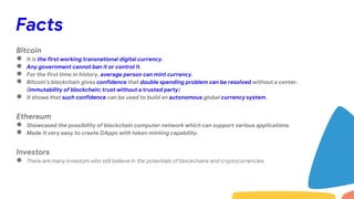 Facts
Bitcoin
● It is the first working transnational digital currency.
● Any government cannot ban it or control it.
● For the first time in history, average person can mint currency.
● Bitcoin’s blockchain gives confidence that double spending problem can be resolved without a center.
(immutability of blockchain; trust without a trusted party)
● It shows that such confidence can be used to build an autonomous global currency system.
Ethereum
● Showcased the possibility of blockchain computer network which can support various applications.
● Made it very easy to create DApps with token minting capability.
Investors
● There are many investors who still believe in the potentials of blockchains and cryptocurrencies.
 