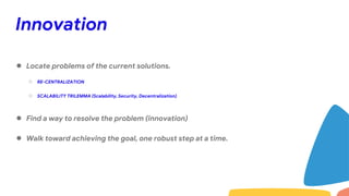 Innovation
● Locate problems of the current solutions.
○ RE-CENTRALIZATION
○ SCALABILITY TRILEMMA (Scalability, Security, Decentralization)
● Find a way to resolve the problem (innovation)
● Walk toward achieving the goal, one robust step at a time.
 