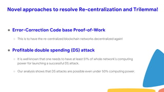 Novel approaches to resolve Re-centralization and Trilemma!
● Error-Correction Code base Proof-of-Work
○ This is to have the re-centralized blockchain networks decentralized again!
● Profitable double spending (DS) attack
○ It is well known that one needs to have at least 51% of whole network’s computing
power for launching a successful DS attack.
○ Our analysis shows that DS attacks are possible even under 50% computing power.
 