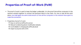 Properties of Proof-of-Work (PoW)
 The proof of work is used to keep the ledger unalterable. It is the proof that all the computers in the
network worked together to connect the pertinent block to the chain. For one to redo all the work
done, one shall apply the same total amount of time all the computers in the network have spent to
make the connection.
 Properties of proof-of-work
P1: Easy to verify but difficult to prove
P2: Robust to detecting block modification attacks
P3: Controllable in changing the difficulty level
P4: Open to anyone with a CPU
22
 