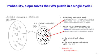 Probability, a cpu solves the PoW puzzle in a single cycle?
 An ordinary hash value (hex)
2d711642b726b04401627ca9fbac32f5c8
530fb1903cc4db02258717921a4881
 A hash value with the first four 0s
0000f727854b50bb95c054b39c1fe5c9
2e5ebcfa4bcd5dc279f56aa96a365e5a
 
8 000 000
is a message up to 1 Mbyte in size
2
x x
 , ,
:
 
256
is a 256bit string
2
y y

:
c = the set of all hash values
= 2256
a = the set of wanted hash values
= 2(256 – 16) = 2240
P1 = a/c = 2-16
= 1/216 ~ 1/64000
23
 