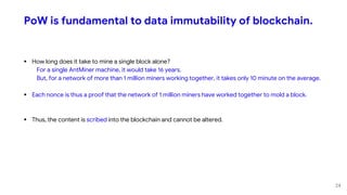 PoW is fundamental to data immutability of blockchain.
 How long does it take to mine a single block alone?
For a single AntMiner machine, it would take 16 years.
But, for a network of more than 1 million miners working together, it takes only 10 minute on the average.
 Each nonce is thus a proof that the network of 1 million miners have worked together to mold a block.
 Thus, the content is scribed into the blockchain and cannot be altered.
24
 