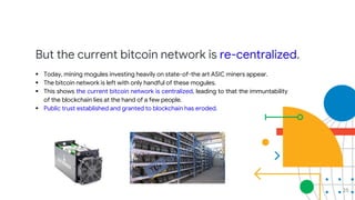 But the current bitcoin network is re-centralized.
 Today, mining mogules investing heavily on state-of-the art ASIC miners appear.
 The bitcoin network is left with only handful of these mogules.
 This shows the current bitcoin network is centralized, leading to that the immuntability
of the blockchain lies at the hand of a few people.
 Public trust established and granted to blockchain has eroded.
25
 