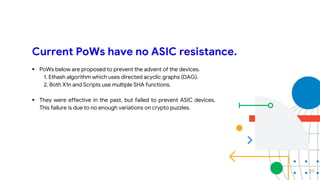 Current PoWs have no ASIC resistance.
 PoWs below are proposed to prevent the advent of the devices.
1. Ethash algorithm which uses directed acyclic graphs (DAG).
2. Both X1n and Scripts use multiple SHA functions.
 They were effective in the past, but failed to prevent ASIC devices.
This failure is due to no enough variations on crypto puzzles.
27
 
