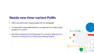 Needs new time-variant PoWs
 ASICs are useful when crypto puzzles are not changeable.
 To make ASICs improvable solutions, our approach is to make crypto
puzzles time-variant!.
 We call our solution ECCPoW because it is a result of applying Error
Correction Coding (ECC) to PoW puzzle making problems.
28
 
