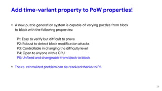 Add time-variant property to PoW properties!
 A new puzzle generation system is capable of varying puzzles from block
to block with the following properties:
P1: Easy to verify but difficult to prove
P2: Robust to detect block modification attacks
P3: Controllable in changing the difficulty level
P4: Open to anyone with a CPU
P5: Unfixed and changeable from block to block
 The re-centralized problem can be resolved thanks to P5.
29
 