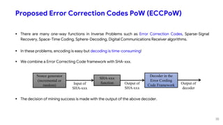 Proposed Error Correction Codes PoW (ECCPoW)
 There are many one-way functions in Inverse Problems such as Error Correction Codes, Sparse-Signal
Recovery, Space-Time Coding, Sphere-Decoding, Digital Communications Receiver algorithms.
 In these problems, encoding is easy but decoding is time-consuming!
 We combine a Error Correcting Code framework with SHA-xxx.
 The decision of mining success is made with the output of the above decoder.
Nonce generator
(incremental or
random)
SHA-xxx
functionInput of
SHA-xxx
Output of
SHA-xxx
Decoder in the
Error Cording
Code Framework Output of
decoder
30
 