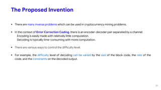 The Proposed Invention
 There are many inverse problems which can be used in cryptocurrency mining problems.
 In the context of Error Correction Coding, there is an encoder-decoder pair separated by a channel.
Encoding is easily made with relatively little computation.
Decoding is typically time-consuming with more computation.
 There are various ways to control the difficulty level.
 For example, the difficulty level of decoding can be varied by the size of the block code, the rate of the
code, and the constraints on the decoded output.
31
 