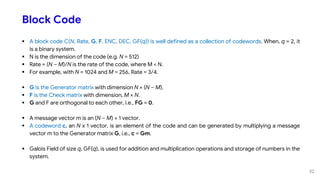 Block Code
 A block code C(N, Rate, G, F, ENC, DEC, GF(q)) is well defined as a collection of codewords. When, q = 2, it
is a binary system.
 N is the dimension of the code (e.g. N = 512)
 Rate = (N – M)/N is the rate of the code, where M < N.
 For example, with N = 1024 and M = 256, Rate = 3/4.
 G is the Generator matrix with dimension N × (N – M).
 F is the Check matrix with dimension, M × N.
 G and F are orthogonal to each other, i.e., FG = 0.
 A message vector m is an (N – M) × 1 vector.
 A codeword c, an N x 1 vector, is an element of the code and can be generated by multiplying a message
vector m to the Generator matrix G, i.e., c = Gm.
 Galois Field of size q, GF(q), is used for addition and multiplication operations and storage of numbers in the
system.
32
 