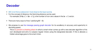 Decoder
 DEC is to find a codeword 𝐜 ̂ most close to the input word e.
 For the concept of distance, the Hamming distance can be used.
For example, DH(e, 𝐜 ̂ ) = ||e – 𝐜 ̂ ||0 is the number of non-zero values in the (e – 𝐜 ̂ ) vector.
 There are many ways to find 𝐜 ̂ satisfying F𝐜 ̂ = 0.
 We propose to use the message passing graph decoder for its excellency in accuracy and superiority in
decoding speed.
This is to prevent a cheating attack in which a smart miner comes up with a new decoder algorithm of his
own developed and aims to outpace regular miners using the designated decoder. If this is allowed, a
hidden advantage goes to the smart miner.
34
 