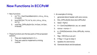 New Functions in ECCPoW
 New functions
1. int **H = GenCheckMatrix(int n, int wc, int wr,
int seed);
2. bool DEC(int **H, int *e, int n, int wc, int wr,
int *c);
3. void Dec_Difficulty(int &n, int &wc, int &wr,
int level);
 These functions are the key parts of the proposed
solution.
1. They are implemented in C++.
2. They are used to implement a mining
routine
 An example of mining
1. generate block header with zero nonce.
2. Dec_Difficulty(&n,&wc,&wr,difficulty)
3. Seed = f(phv)
4. H = GenCheckMatrix(n, wc, wr, seed)
5. nonce = nonce + 1
6. e = SHA256(version, time, difficulty, nonce,
mtv)
7. flag = DEC(H,e,n,wc,wr)
8. If flag == 0; go to step 4
9. Update chv and nonce.
10. Generate block and broadcast.
38
 