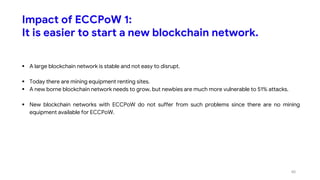 Impact of ECCPoW 1:
It is easier to start a new blockchain network.
 A large blockchain network is stable and not easy to disrupt.
 Today there are mining equipment renting sites.
 A new borne blockchain network needs to grow, but newbies are much more vulnerable to 51% attacks.
 New blockchain networks with ECCPoW do not suffer from such problems since there are no mining
equipment available for ECCPoW.
40
 