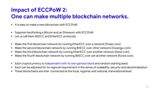 Impact of ECCPoW 2:
One can make multiple blockchain networks.
 It is easy to make a new blockchain with ECCPoW.
 Suppose hardforking a Bitcoin and an Ethereum with ECCPoW.
 Let us call them BitECC and EhterECC protocols.
 Make the first blockchain network by running EtherECC over a network (Pusan coin).
 Make the second blockchain network by running BitECC over other network (Gwangju coin).
 Make the third blockchain network by running EtherECC over another network (Seoul coin).
 Make the fourth blockchain network by running BitECC over yet another network (Korea coin).
 Each cryptocurrency is independent with its own genesis block and random starting seed;
 Each can be adjusted for its regional requirement in the sense of scalability, security and decentralization.
 These blockchains are inter-connected at the local, regional, and national, transnational level.
41
 