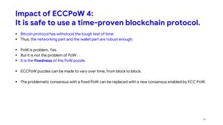 Impact of ECCPoW 4:
It is safe to use a time-proven blockchain protocol.
 Bitcoin protocol has withstood the tough test of time.
 Thus, the networking part and the wallet part are robust enough.
 PoW is problem. Yes.
 But it is not the problem of PoW.
 It is the fixedness of the PoW puzzle.
 ECCPoW puzzles can be made to vary over time, from block to block.
 The problematic consensus with a fixed PoW can be replaced with a new consensus enabled by ECC PoW.
44
 