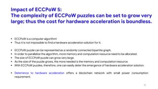 Impact of ECCPoW 5:
The complexity of ECCPoW puzzles can be set to grow very
large; thus the cost for hardware acceleration is boundless.
 ECCPoW is a computer algorithm!
 Thus it is not impossible to find a hardware acceleration solution for it.
 ECCPoW puzzle can be represented as a randomly connected bipartite graph.
 In order to parallelize the algorithm, more memory and computation resource need to be allocated.
 The size of ECCPoW puzzle can grow very large.
 As the size of the puzzle grows, the more needed is the memory and computation resource.
 With ECCPoW puzzles, therefore, one can easily deter the emergence of hardware acceleration solution.
 Deterrence to hardware acceleration offers a blockchain network with small power consumption
requirement.
45
 