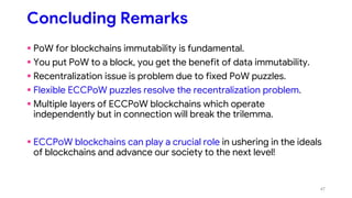 Concluding Remarks
 PoW for blockchains immutability is fundamental.
 You put PoW to a block, you get the benefit of data immutability.
 Recentralization issue is problem due to fixed PoW puzzles.
 Flexible ECCPoW puzzles resolve the recentralization problem.
 Multiple layers of ECCPoW blockchains which operate
independently but in connection will break the trilemma.
 ECCPoW blockchains can play a crucial role in ushering in the ideals
of blockchains and advance our society to the next level!
47
 