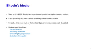 Bitcoin’s Ideals
 Since birth in 2009, Bitcoin has never stopped breathing and alive currency system.
 It is a global digital currency which works beyond national boundaries.
 It was the time when trust on the banks and governments were severely degraded.
 Ideals around bitcoin are
Decentralization
Reforming Wall street
Unbundling big corporations
Reduction of inequality
5
 