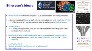 Ethereum’s Ideals
 Ethereum network allows not only coin TXs, but also doc files and computer codes.
 A decentralized app (Dapp) runs a front end code; a backend code runs in the Eth Net.
 cf) For an ordinary app, the backend code is running on a centralized server.
 Smart contracts
 A computer code can be executed and advanced to the next stage each time a
contractual term matures.
 Decentralized autonomous organization has its bylaw written in smart contracts.
 The organization spends tokens and makes governance decisions w.r.t. smart
contracts.
 Lex Cryptographia!
 Uprooting capitalism and democracy for a just society!
 Sharing Economy! 8
 