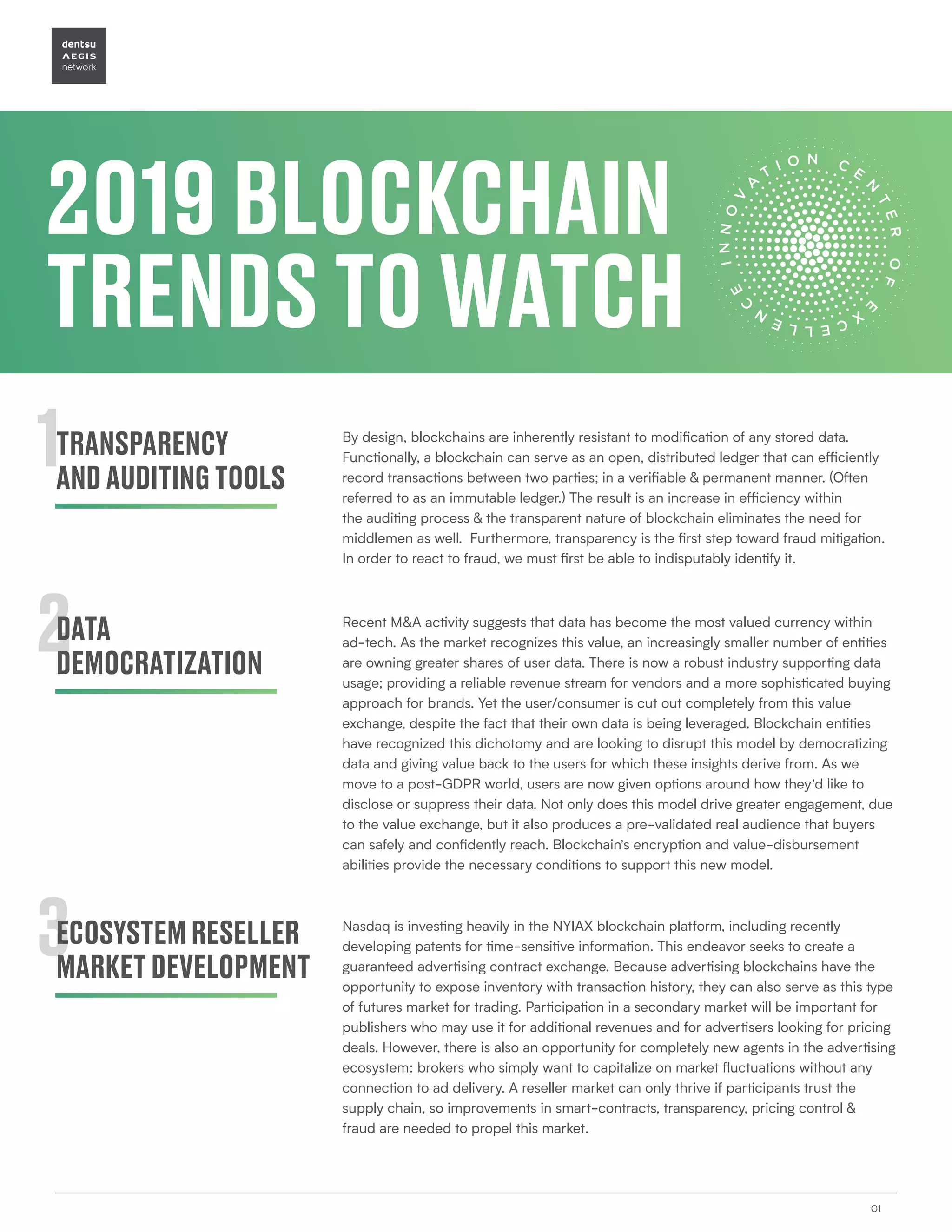 2019BLOCKCHAIN
TRENDSTOWATCH
01
1
2
3
TRANSPARENCY
ANDAUDITINGTOOLS
DATA
DEMOCRATIZATION
ECOSYSTEMRESELLER
MARKETDEVELOPMENT
By design, blockchains are inherently resistant to modification of any stored data.
Functionally, a blockchain can serve as an open, distributed ledger that can efficiently
record transactions between two parties; in a verifiable & permanent manner. (Often
referred to as an immutable ledger.) The result is an increase in efficiency within
the auditing process & the transparent nature of blockchain eliminates the need for
middlemen as well. Furthermore, transparency is the first step toward fraud mitigation.
In order to react to fraud, we must first be able to indisputably identify it.
Recent M&A activity suggests that data has become the most valued currency within
ad-tech. As the market recognizes this value, an increasingly smaller number of entities
are owning greater shares of user data. There is now a robust industry supporting data
usage; providing a reliable revenue stream for vendors and a more sophisticated buying
approach for brands. Yet the user/consumer is cut out completely from this value
exchange, despite the fact that their own data is being leveraged. Blockchain entities
have recognized this dichotomy and are looking to disrupt this model by democratizing
data and giving value back to the users for which these insights derive from. As we
move to a post-GDPR world, users are now given options around how they’d like to
disclose or suppress their data. Not only does this model drive greater engagement, due
to the value exchange, but it also produces a pre-validated real audience that buyers
can safely and confidently reach. Blockchain’s encryption and value-disbursement
abilities provide the necessary conditions to support this new model.
Nasdaq is investing heavily in the NYIAX blockchain platform, including recently
developing patents for time-sensitive information. This endeavor seeks to create a
guaranteed advertising contract exchange. Because advertising blockchains have the
opportunity to expose inventory with transaction history, they can also serve as this type
of futures market for trading. Participation in a secondary market will be important for
publishers who may use it for additional revenues and for advertisers looking for pricing
deals. However, there is also an opportunity for completely new agents in the advertising
ecosystem: brokers who simply want to capitalize on market fluctuations without any
connection to ad delivery. A reseller market can only thrive if participants trust the
supply chain, so improvements in smart-contracts, transparency, pricing control &
fraud are needed to propel this market.
 