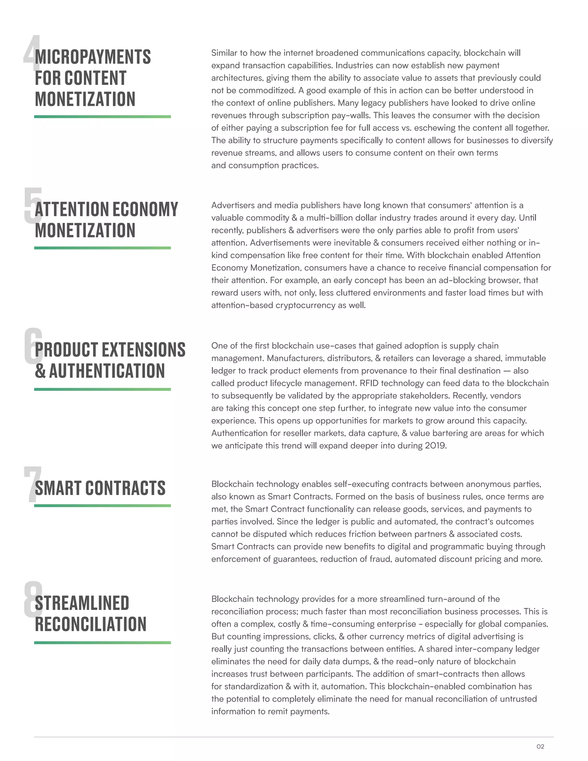02
4
5
6
7
8
MICROPAYMENTS
FORCONTENT
MONETIZATION
ATTENTIONECONOMY
MONETIZATION
PRODUCTEXTENSIONS
&AUTHENTICATION
SMARTCONTRACTS
STREAMLINED
RECONCILIATION
Similar to how the internet broadened communications capacity, blockchain will
expand transaction capabilities. Industries can now establish new payment
architectures, giving them the ability to associate value to assets that previously could
not be commoditized. A good example of this in action can be better understood in
the context of online publishers. Many legacy publishers have looked to drive online
revenues through subscription pay-walls. This leaves the consumer with the decision
of either paying a subscription fee for full access vs. eschewing the content all together.
The ability to structure payments specifically to content allows for businesses to diversify
revenue streams, and allows users to consume content on their own terms
and consumption practices.
Advertisers and media publishers have long known that consumers’ attention is a
valuable commodity & a multi-billion dollar industry trades around it every day. Until
recently, publishers & advertisers were the only parties able to profit from users’
attention. Advertisements were inevitable & consumers received either nothing or in-
kind compensation like free content for their time. With blockchain enabled Attention
Economy Monetization, consumers have a chance to receive financial compensation for
their attention. For example, an early concept has been an ad-blocking browser, that
reward users with, not only, less cluttered environments and faster load times but with
attention-based cryptocurrency as well.
One of the first blockchain use-cases that gained adoption is supply chain
management. Manufacturers, distributors, & retailers can leverage a shared, immutable
ledger to track product elements from provenance to their final destination – also
called product lifecycle management. RFID technology can feed data to the blockchain
to subsequently be validated by the appropriate stakeholders. Recently, vendors
are taking this concept one step further, to integrate new value into the consumer
experience. This opens up opportunities for markets to grow around this capacity.
Authentication for reseller markets, data capture, & value bartering are areas for which
we anticipate this trend will expand deeper into during 2019.
Blockchain technology enables self-executing contracts between anonymous parties,
also known as Smart Contracts. Formed on the basis of business rules, once terms are
met, the Smart Contract functionality can release goods, services, and payments to
parties involved. Since the ledger is public and automated, the contract’s outcomes
cannot be disputed which reduces friction between partners & associated costs.
Smart Contracts can provide new benefits to digital and programmatic buying through
enforcement of guarantees, reduction of fraud, automated discount pricing and more.
Blockchain technology provides for a more streamlined turn-around of the
reconciliation process; much faster than most reconciliation business processes. This is
often a complex, costly & time-consuming enterprise - especially for global companies.
But counting impressions, clicks, & other currency metrics of digital advertising is
really just counting the transactions between entities. A shared inter-company ledger
eliminates the need for daily data dumps, & the read-only nature of blockchain
increases trust between participants. The addition of smart-contracts then allows
for standardization & with it, automation. This blockchain-enabled combination has
the potential to completely eliminate the need for manual reconciliation of untrusted
information to remit payments.
 