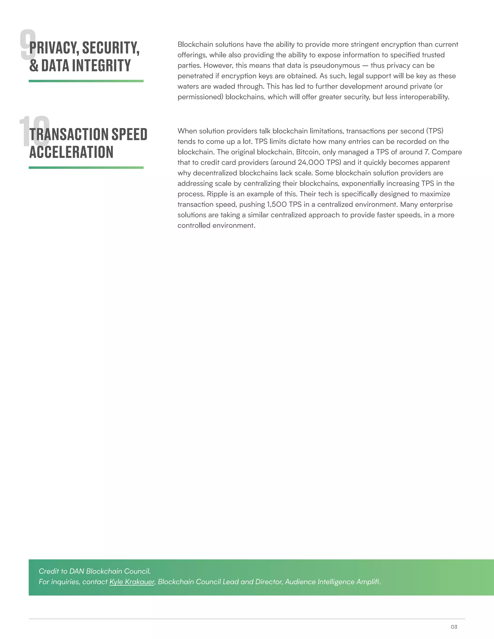 03
9
10
PRIVACY,SECURITY,
&DATAINTEGRITY
TRANSACTIONSPEED
ACCELERATION
Blockchain solutions have the ability to provide more stringent encryption than current
offerings, while also providing the ability to expose information to specified trusted
parties. However, this means that data is pseudonymous – thus privacy can be
penetrated if encryption keys are obtained. As such, legal support will be key as these
waters are waded through. This has led to further development around private (or
permissioned) blockchains, which will offer greater security, but less interoperability.
When solution providers talk blockchain limitations, transactions per second (TPS)
tends to come up a lot. TPS limits dictate how many entries can be recorded on the
blockchain. The original blockchain, Bitcoin, only managed a TPS of around 7. Compare
that to credit card providers (around 24,000 TPS) and it quickly becomes apparent
why decentralized blockchains lack scale. Some blockchain solution providers are
addressing scale by centralizing their blockchains, exponentially increasing TPS in the
process. Ripple is an example of this. Their tech is specifically designed to maximize
transaction speed, pushing 1,500 TPS in a centralized environment. Many enterprise
solutions are taking a similar centralized approach to provide faster speeds, in a more
controlled environment.
Credit to DAN Blockchain Council.
For inquiries, contact Kyle Krakauer, Blockchain Council Lead and Director, Audience Intelligence Amplifi.
 