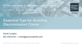 7th Annual Idaho Employment Law Seminar
O C TO B E R 1 0 , 2 0 1 9 | B O I S E C E N T RE E A S T | B O I S E , I D A H O
PA R S O N S B E H L E . C O MN AT I O N A L E X P E R T I S E . R E G I O N A L L AW F I R M .
Essential Tips for Avoiding
Discrimination Claims
Derek Langton
801.536.6704 | mhart@parsonsbehle.com
 