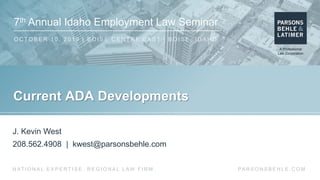 7th Annual Idaho Employment Law Seminar
O C TO B E R 1 0 , 2 0 1 9 | B O I S E C E N T RE E A S T | B O I S E , I D A H O
PA R S O N S B E H L E . C O MN AT I O N A L E X P E R T I S E . R E G I O N A L L AW F I R M .
Current ADA Developments
J. Kevin West
208.562.4908 | kwest@parsonsbehle.com
 