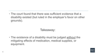 13
• The court found that there was sufficient evidence that a
disability existed (but ruled in the employer’s favor on other
grounds).
Takeaway:
• The existence of a disability must be judged without the
mitigating effects of medication, medical supplies, or
equipment.
 