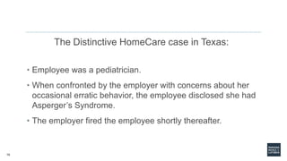15
The Distinctive HomeCare case in Texas:
• Employee was a pediatrician.
• When confronted by the employer with concerns about her
occasional erratic behavior, the employee disclosed she had
Asperger’s Syndrome.
• The employer fired the employee shortly thereafter.
 