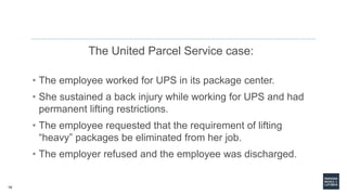 19
The United Parcel Service case:
• The employee worked for UPS in its package center.
• She sustained a back injury while working for UPS and had
permanent lifting restrictions.
• The employee requested that the requirement of lifting
“heavy” packages be eliminated from her job.
• The employer refused and the employee was discharged.
 