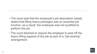 20
• The court said that the employee’s job description clearly
stated that lifting heavy packages was an essential job
function; as a result, the employee was not qualified to
perform the job.
• The court declined to require the employer to peel off the
heavy lifting aspects of the job as part of a “job-sharing”
arrangement.
 