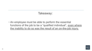 21
Takeaway:
• An employee must be able to perform the essential
functions of the job to be a “qualified individual”, even where
the inability to do so was the result of an on-the-job injury.
 