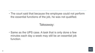 23
• The court said that because the employee could not perform
the essential functions of the job, he was not qualified.
Takeaway:
• Same as the UPS case. A task that is only done a few
minutes each day a week may still be an essential job
function.
 