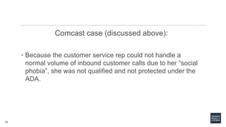 24
Comcast case (discussed above):
• Because the customer service rep could not handle a
normal volume of inbound customer calls due to her “social
phobia”, she was not qualified and not protected under the
ADA.
 