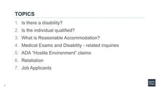 3
TOPICS
1. Is there a disability?
2. Is the individual qualified?
3. What is Reasonable Accommodation?
4. Medical Exams and Disability - related inquiries
5. ADA “Hostile Environment” claims
6. Retaliation
7. Job Applicants
 