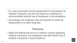 30
• N.J. law prevented criminal prosecution for possession of
medical marijuana, but did not require an employer to
accommodate medical use of marijuana in the workplace.
• Accordingly, the employer was not required to waive its
requirement of a clean drug test.
Takeaway:
• State and federal law are on a collision course regarding
medical marijuana, but employers may still restrict use of
medical marijuana in most situations.
 