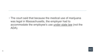 32
• The court said that because the medical use of marijuana
was legal in Massachusetts, the employer had to
accommodate the employee’s use under state law (not the
ADA).
 