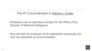 33
The 4th Circuit decision in Hanna v. Coats:
• Employee was an operations analyst for the Office of the
Director of National Intelligence.
• She had told her employer of her depression previously, but
had not requested an accommodation.
 